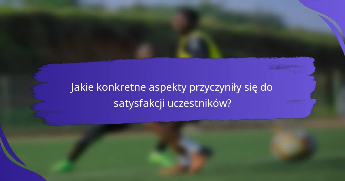 Jakie konkretne aspekty przyczyniły się do satysfakcji uczestników?