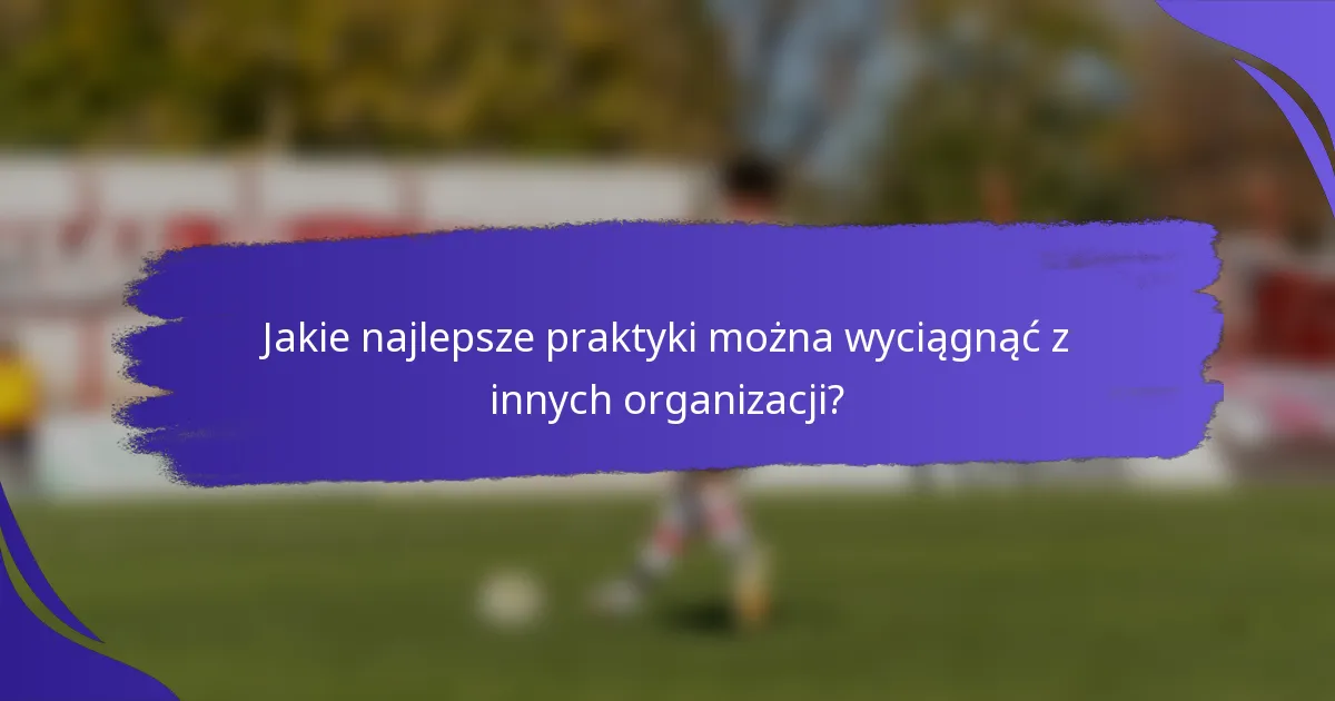 Jakie najlepsze praktyki można wyciągnąć z innych organizacji?