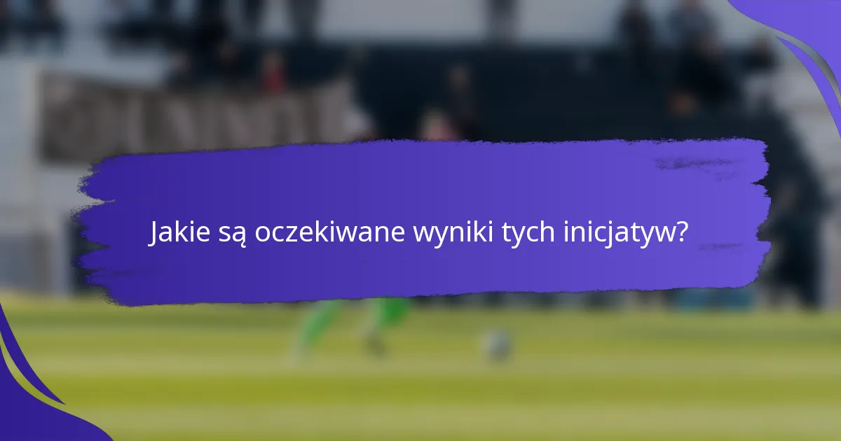 Jakie są oczekiwane wyniki tych inicjatyw?