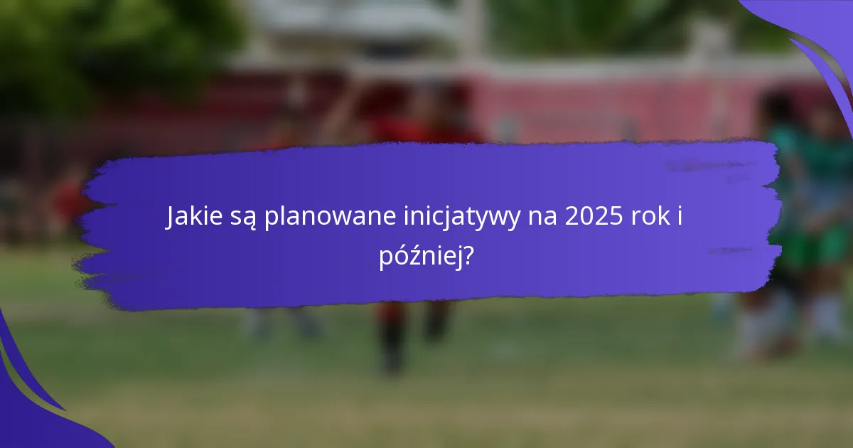 Jakie są planowane inicjatywy na 2025 rok i później?