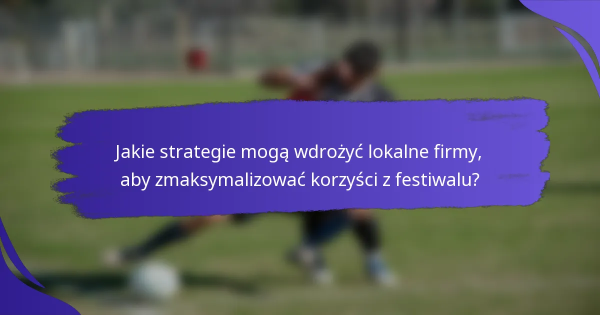 Jakie strategie mogą wdrożyć lokalne firmy, aby zmaksymalizować korzyści z festiwalu?